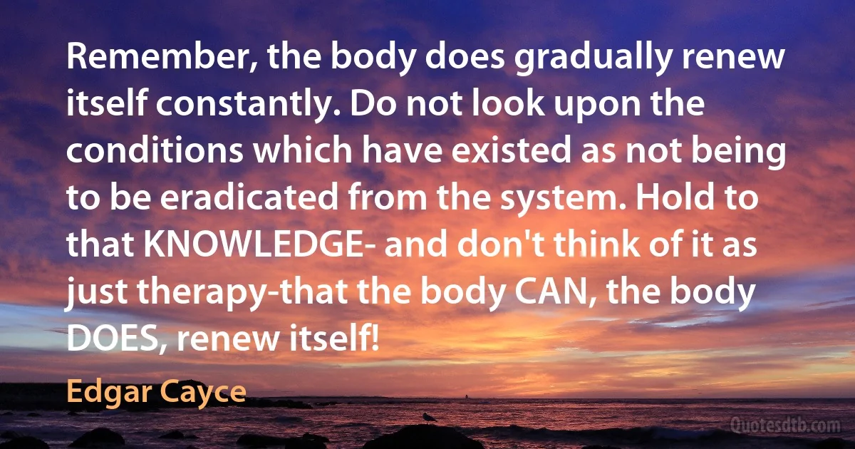 Remember, the body does gradually renew itself constantly. Do not look upon the conditions which have existed as not being to be eradicated from the system. Hold to that KNOWLEDGE- and don't think of it as just therapy-that the body CAN, the body DOES, renew itself! (Edgar Cayce)