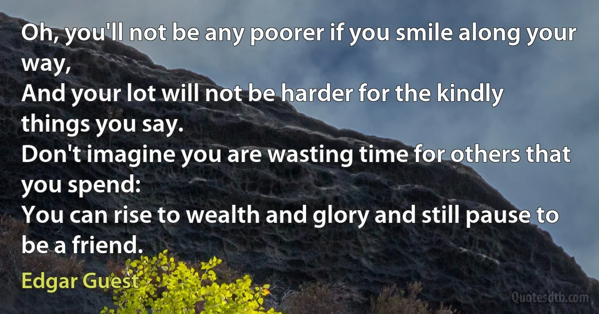 Oh, you'll not be any poorer if you smile along your way,
And your lot will not be harder for the kindly things you say.
Don't imagine you are wasting time for others that you spend:
You can rise to wealth and glory and still pause to be a friend. (Edgar Guest)