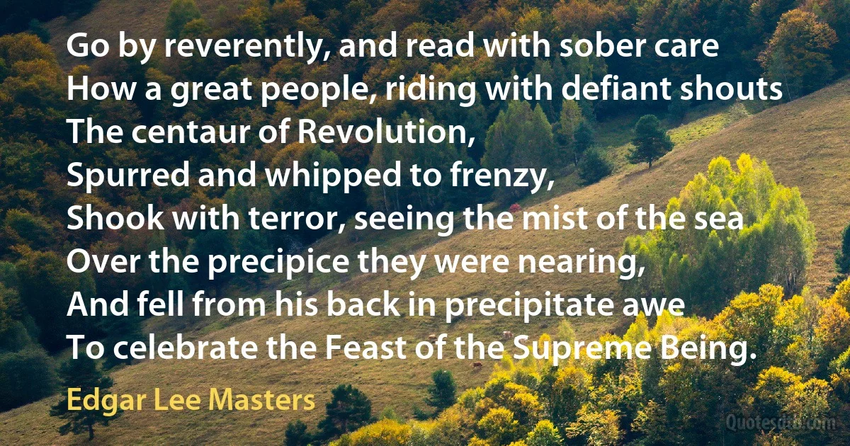 Go by reverently, and read with sober care
How a great people, riding with defiant shouts
The centaur of Revolution,
Spurred and whipped to frenzy,
Shook with terror, seeing the mist of the sea
Over the precipice they were nearing,
And fell from his back in precipitate awe
To celebrate the Feast of the Supreme Being. (Edgar Lee Masters)