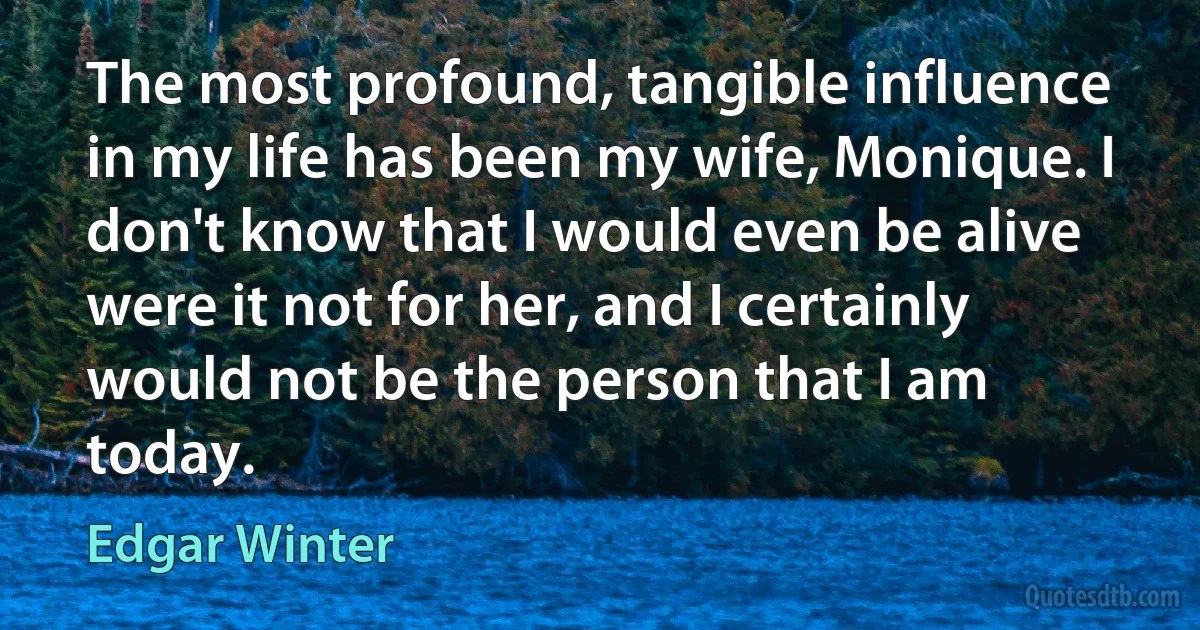 The most profound, tangible influence in my life has been my wife, Monique. I don't know that I would even be alive were it not for her, and I certainly would not be the person that I am today. (Edgar Winter)