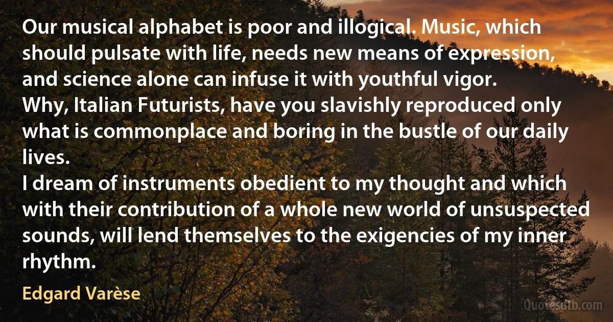 Our musical alphabet is poor and illogical. Music, which should pulsate with life, needs new means of expression, and science alone can infuse it with youthful vigor.
Why, Italian Futurists, have you slavishly reproduced only what is commonplace and boring in the bustle of our daily lives.
I dream of instruments obedient to my thought and which with their contribution of a whole new world of unsuspected sounds, will lend themselves to the exigencies of my inner rhythm. (Edgard Varèse)