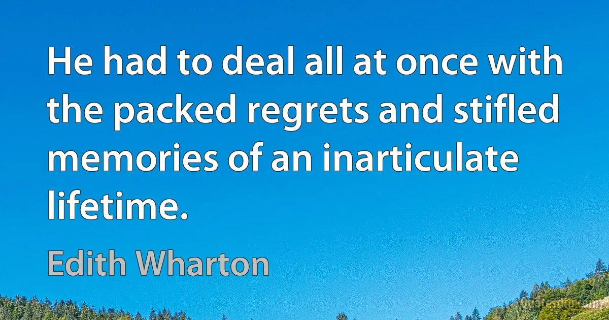 He had to deal all at once with the packed regrets and stifled memories of an inarticulate lifetime. (Edith Wharton)