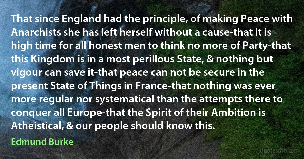 That since England had the principle, of making Peace with Anarchists she has left herself without a cause-that it is high time for all honest men to think no more of Party-that this Kingdom is in a most perillous State, & nothing but vigour can save it-that peace can not be secure in the present State of Things in France-that nothing was ever more regular nor systematical than the attempts there to conquer all Europe-that the Spirit of their Ambition is Atheistical, & our people should know this. (Edmund Burke)