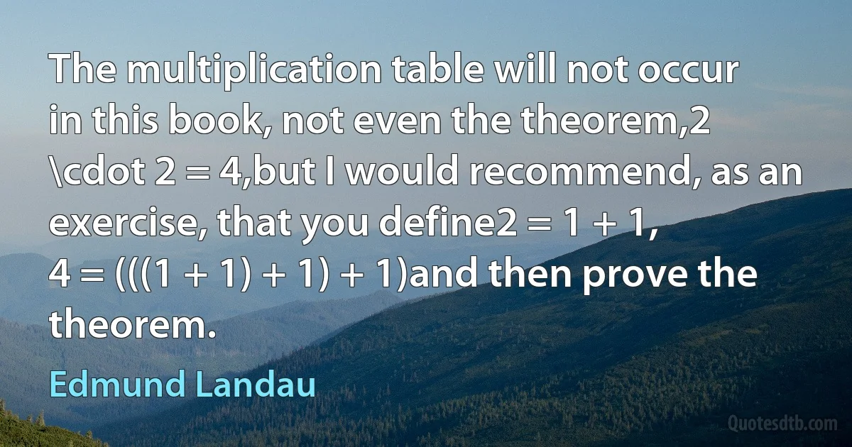 The multiplication table will not occur in this book, not even the theorem,2 \cdot 2 = 4,but I would recommend, as an exercise, that you define2 = 1 + 1,
4 = (((1 + 1) + 1) + 1)and then prove the theorem. (Edmund Landau)