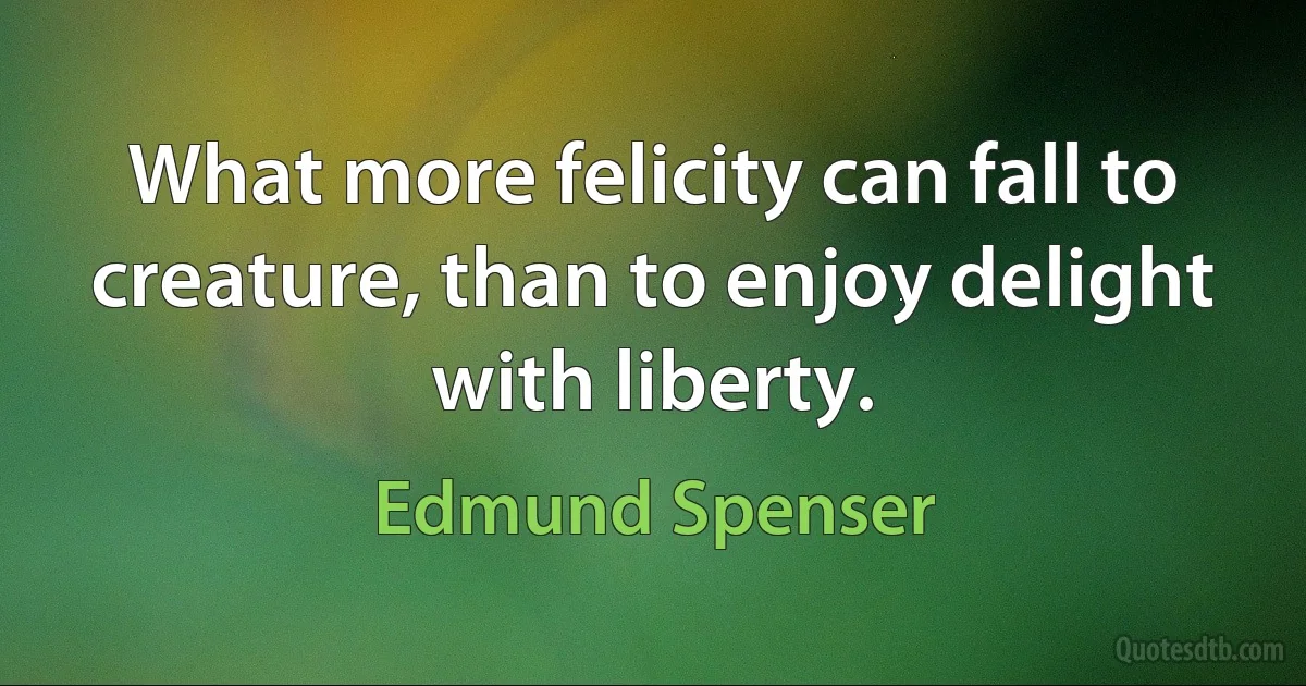 What more felicity can fall to creature, than to enjoy delight with liberty. (Edmund Spenser)