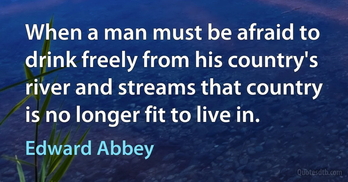 When a man must be afraid to drink freely from his country's river and streams that country is no longer fit to live in. (Edward Abbey)