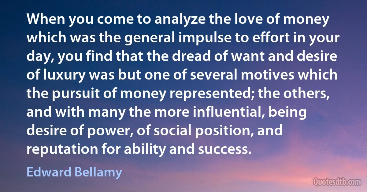 When you come to analyze the love of money which was the general impulse to effort in your day, you find that the dread of want and desire of luxury was but one of several motives which the pursuit of money represented; the others, and with many the more influential, being desire of power, of social position, and reputation for ability and success. (Edward Bellamy)