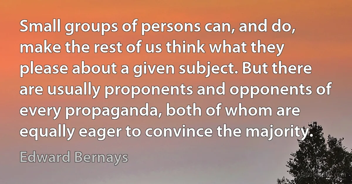 Small groups of persons can, and do, make the rest of us think what they please about a given subject. But there are usually proponents and opponents of every propaganda, both of whom are equally eager to convince the majority. (Edward Bernays)