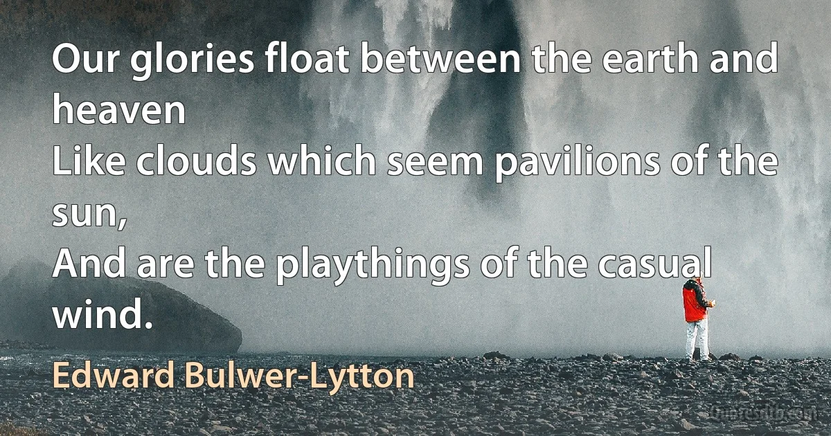 Our glories float between the earth and heaven
Like clouds which seem pavilions of the sun,
And are the playthings of the casual wind. (Edward Bulwer-Lytton)