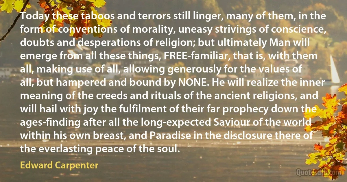 Today these taboos and terrors still linger, many of them, in the form of conventions of morality, uneasy strivings of conscience, doubts and desperations of religion; but ultimately Man will emerge from all these things, FREE-familiar, that is, with them all, making use of all, allowing generously for the values of all, but hampered and bound by NONE. He will realize the inner meaning of the creeds and rituals of the ancient religions, and will hail with joy the fulfilment of their far prophecy down the ages-finding after all the long-expected Saviour of the world within his own breast, and Paradise in the disclosure there of the everlasting peace of the soul. (Edward Carpenter)