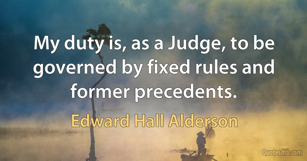 My duty is, as a Judge, to be governed by fixed rules and former precedents. (Edward Hall Alderson)