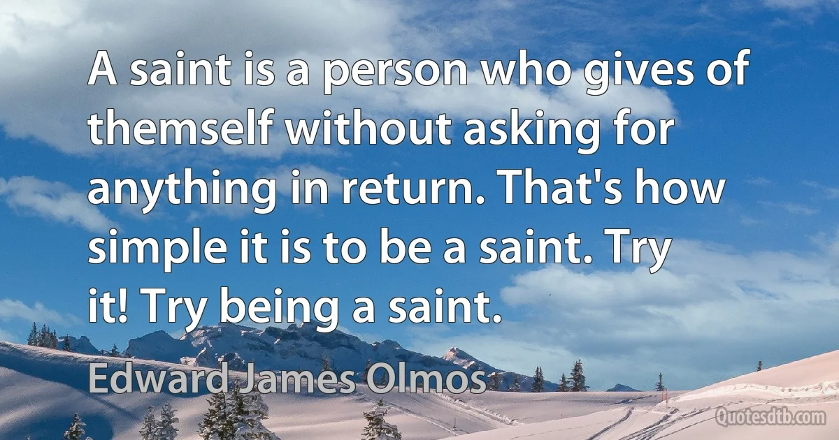 A saint is a person who gives of themself without asking for anything in return. That's how simple it is to be a saint. Try it! Try being a saint. (Edward James Olmos)