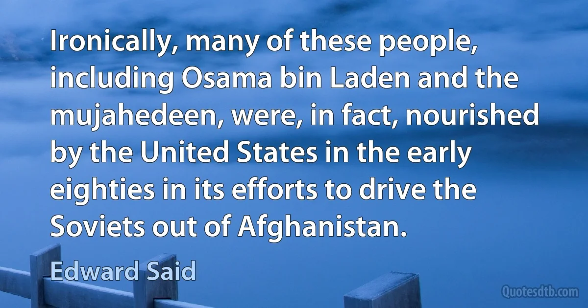 Ironically, many of these people, including Osama bin Laden and the mujahedeen, were, in fact, nourished by the United States in the early eighties in its efforts to drive the Soviets out of Afghanistan. (Edward Said)