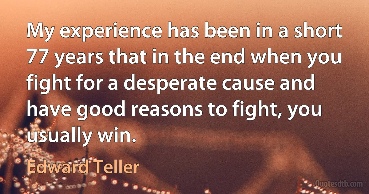 My experience has been in a short 77 years that in the end when you fight for a desperate cause and have good reasons to fight, you usually win. (Edward Teller)