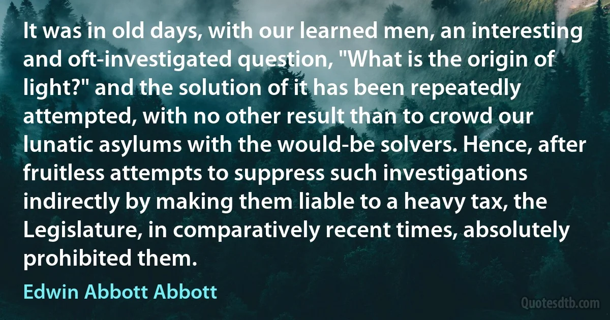 It was in old days, with our learned men, an interesting and oft-investigated question, "What is the origin of light?" and the solution of it has been repeatedly attempted, with no other result than to crowd our lunatic asylums with the would-be solvers. Hence, after fruitless attempts to suppress such investigations indirectly by making them liable to a heavy tax, the Legislature, in comparatively recent times, absolutely prohibited them. (Edwin Abbott Abbott)