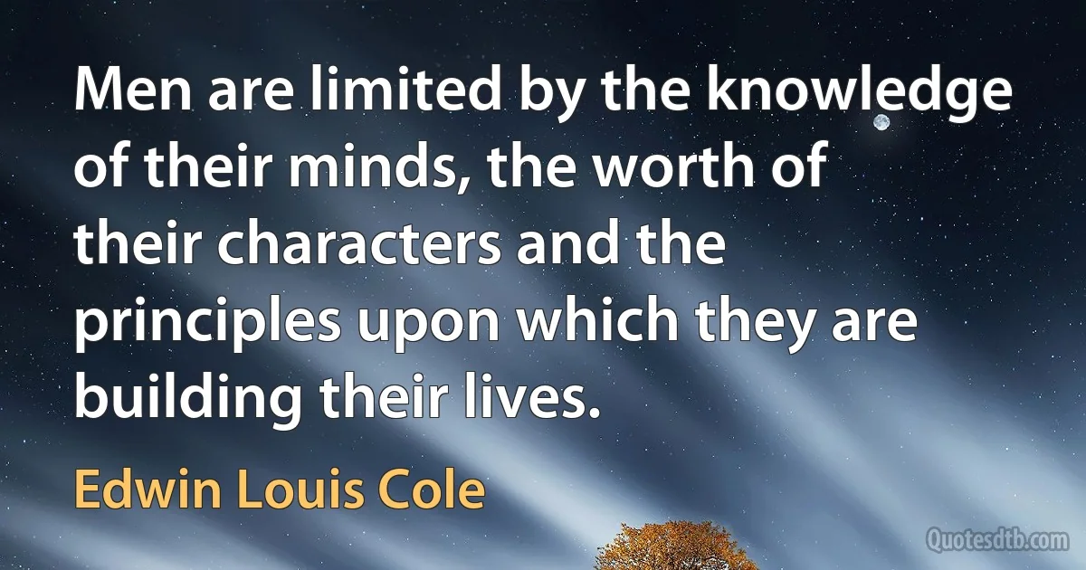 Men are limited by the knowledge of their minds, the worth of their characters and the principles upon which they are building their lives. (Edwin Louis Cole)