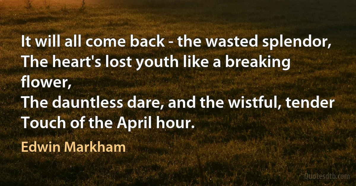 It will all come back - the wasted splendor,
The heart's lost youth like a breaking flower,
The dauntless dare, and the wistful, tender
Touch of the April hour. (Edwin Markham)