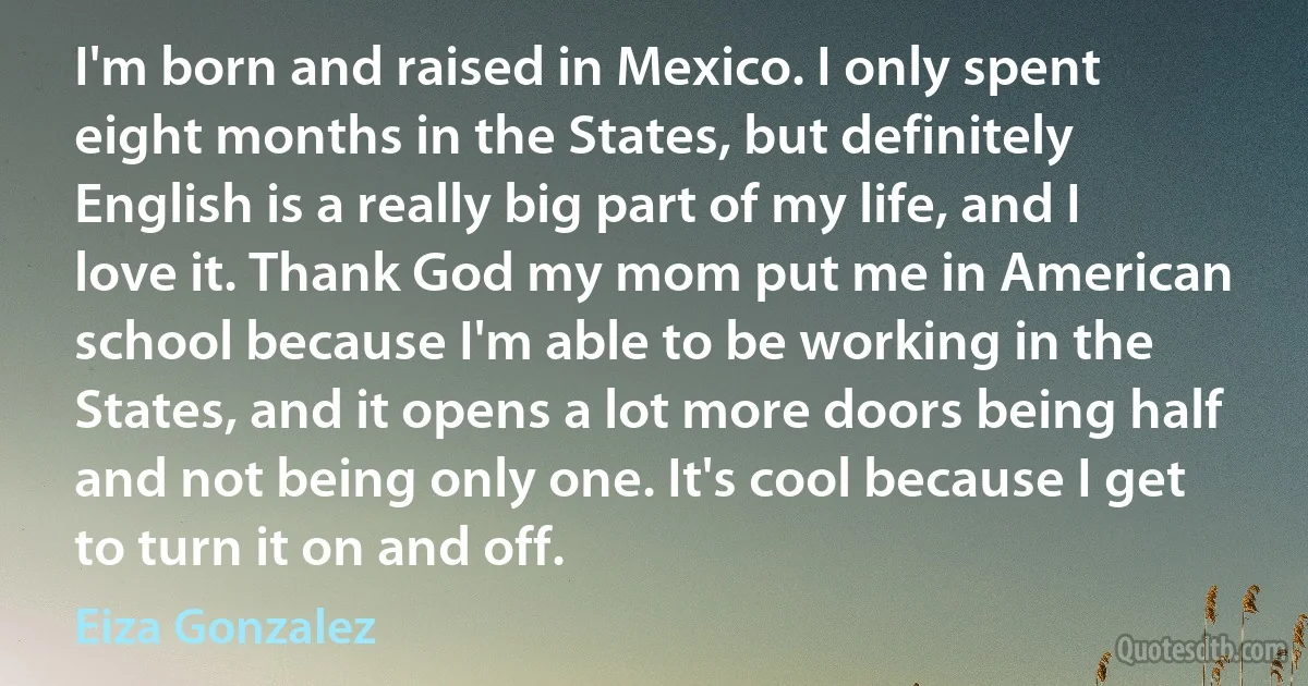 I'm born and raised in Mexico. I only spent eight months in the States, but definitely English is a really big part of my life, and I love it. Thank God my mom put me in American school because I'm able to be working in the States, and it opens a lot more doors being half and not being only one. It's cool because I get to turn it on and off. (Eiza Gonzalez)