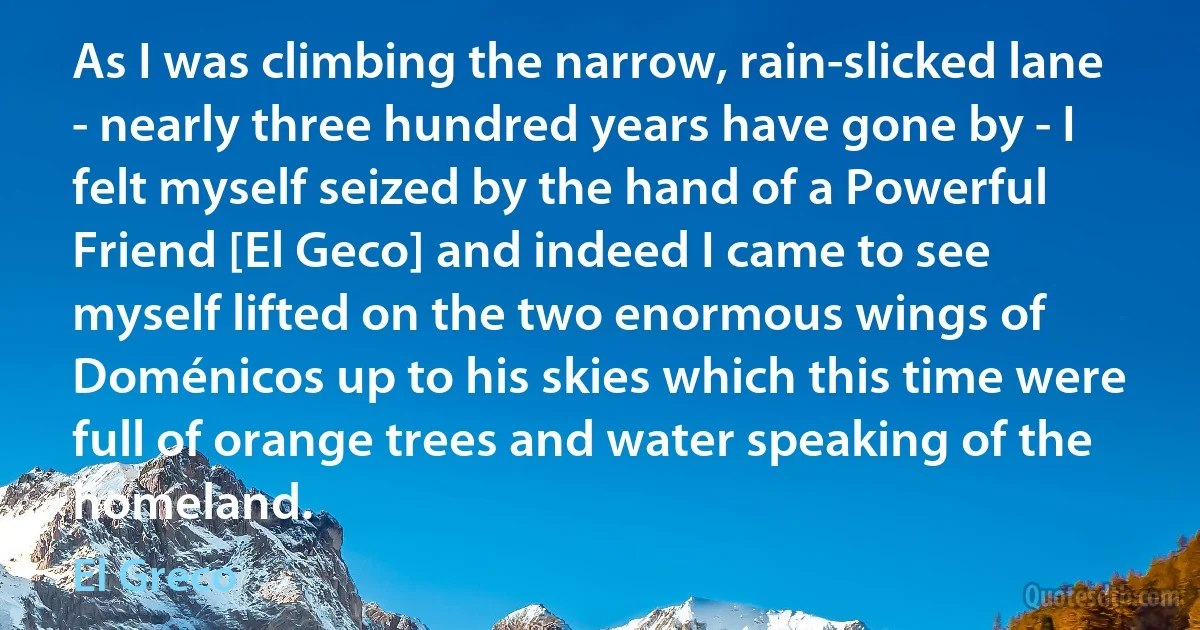 As I was climbing the narrow, rain-slicked lane - nearly three hundred years have gone by - I felt myself seized by the hand of a Powerful Friend [El Geco] and indeed I came to see myself lifted on the two enormous wings of Doménicos up to his skies which this time were full of orange trees and water speaking of the homeland. (El Greco)