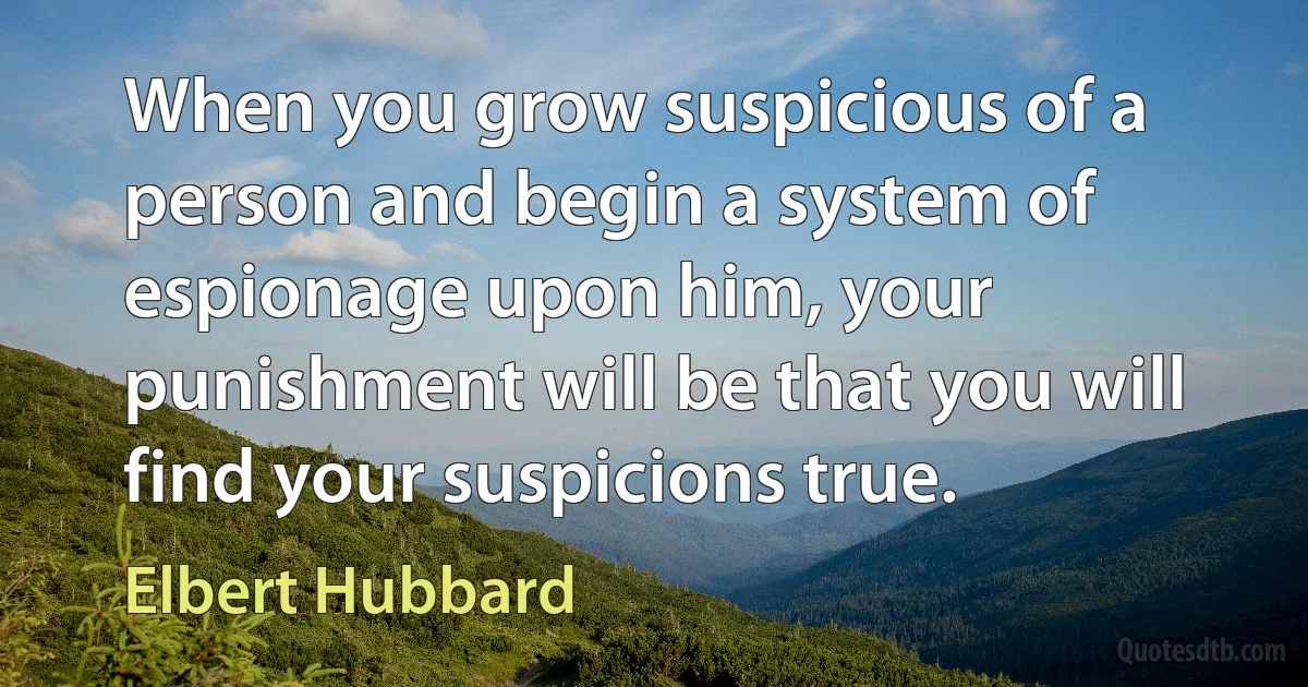 When you grow suspicious of a person and begin a system of espionage upon him, your punishment will be that you will find your suspicions true. (Elbert Hubbard)