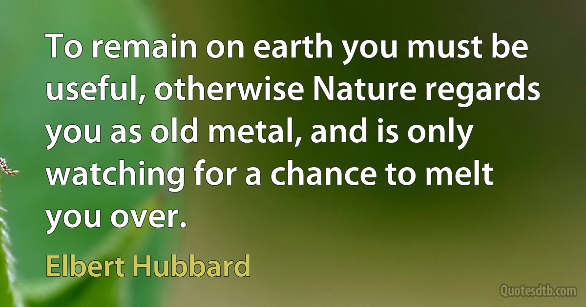 To remain on earth you must be useful, otherwise Nature regards you as old metal, and is only watching for a chance to melt you over. (Elbert Hubbard)