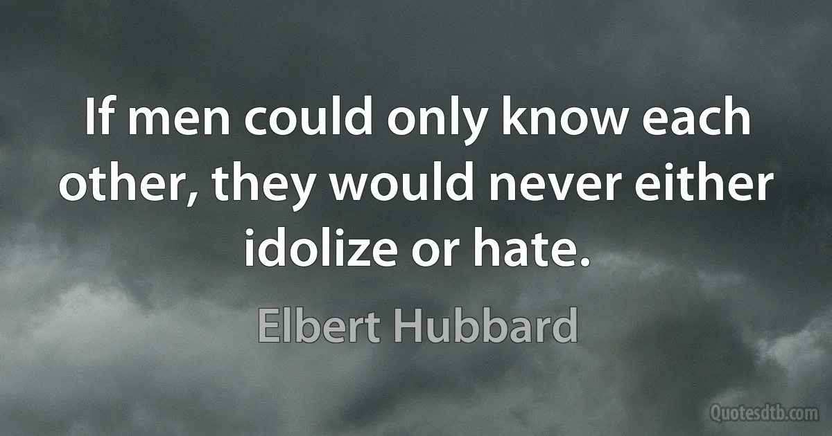 If men could only know each other, they would never either idolize or hate. (Elbert Hubbard)