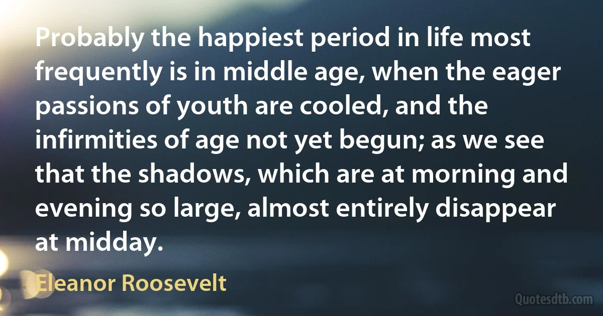 Probably the happiest period in life most frequently is in middle age, when the eager passions of youth are cooled, and the infirmities of age not yet begun; as we see that the shadows, which are at morning and evening so large, almost entirely disappear at midday. (Eleanor Roosevelt)