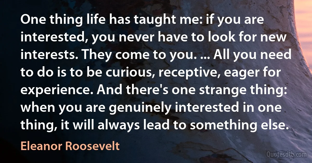 One thing life has taught me: if you are interested, you never have to look for new interests. They come to you. ... All you need to do is to be curious, receptive, eager for experience. And there's one strange thing: when you are genuinely interested in one thing, it will always lead to something else. (Eleanor Roosevelt)