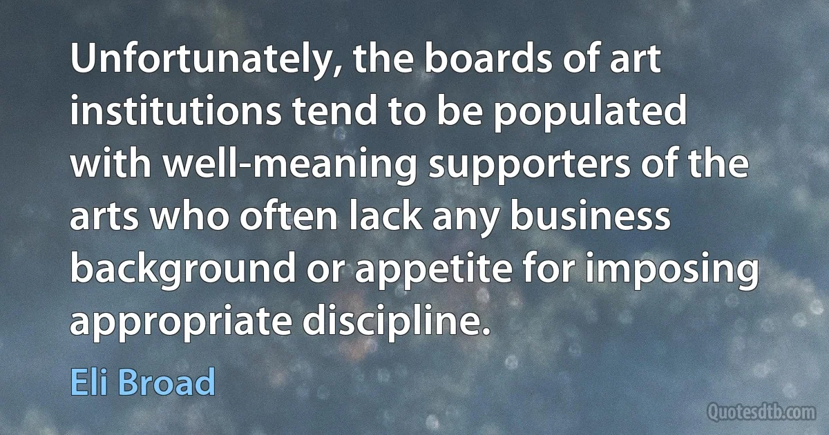 Unfortunately, the boards of art institutions tend to be populated with well-meaning supporters of the arts who often lack any business background or appetite for imposing appropriate discipline. (Eli Broad)