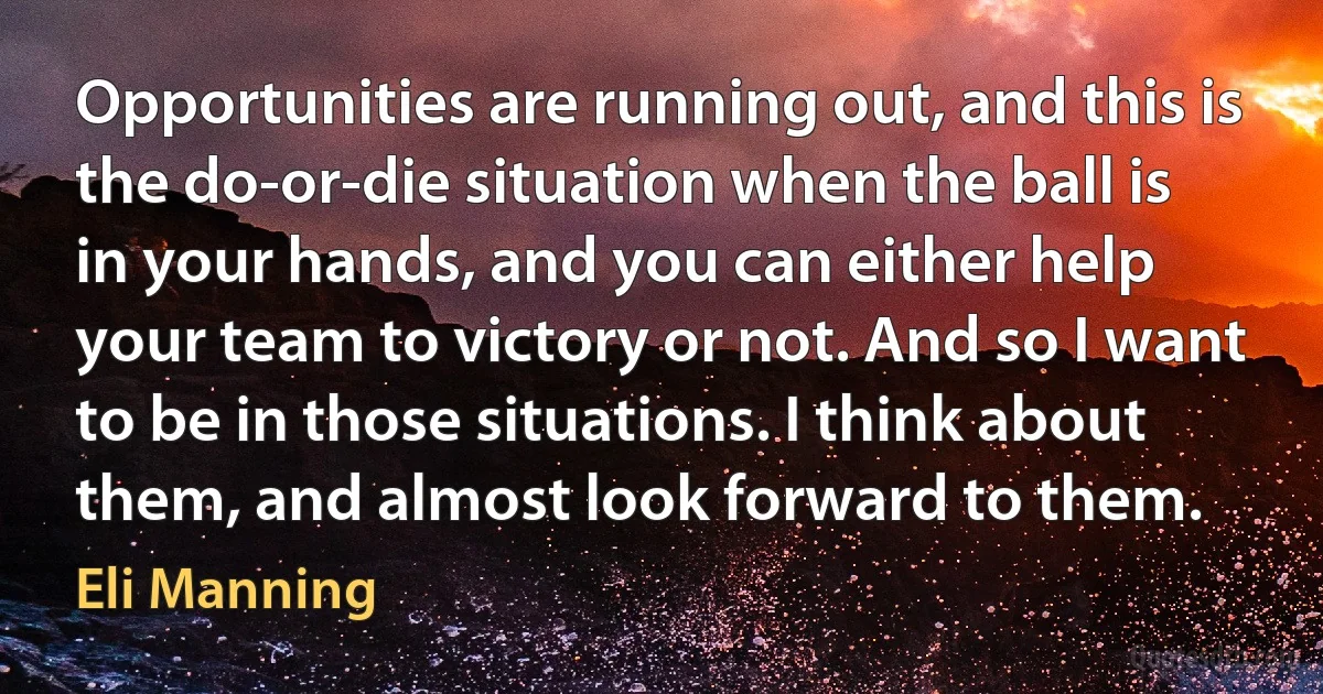 Opportunities are running out, and this is the do-or-die situation when the ball is in your hands, and you can either help your team to victory or not. And so I want to be in those situations. I think about them, and almost look forward to them. (Eli Manning)