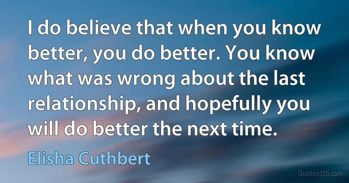 I do believe that when you know better, you do better. You know what was wrong about the last relationship, and hopefully you will do better the next time. (Elisha Cuthbert)