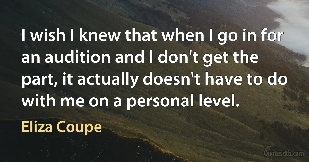 I wish I knew that when I go in for an audition and I don't get the part, it actually doesn't have to do with me on a personal level. (Eliza Coupe)