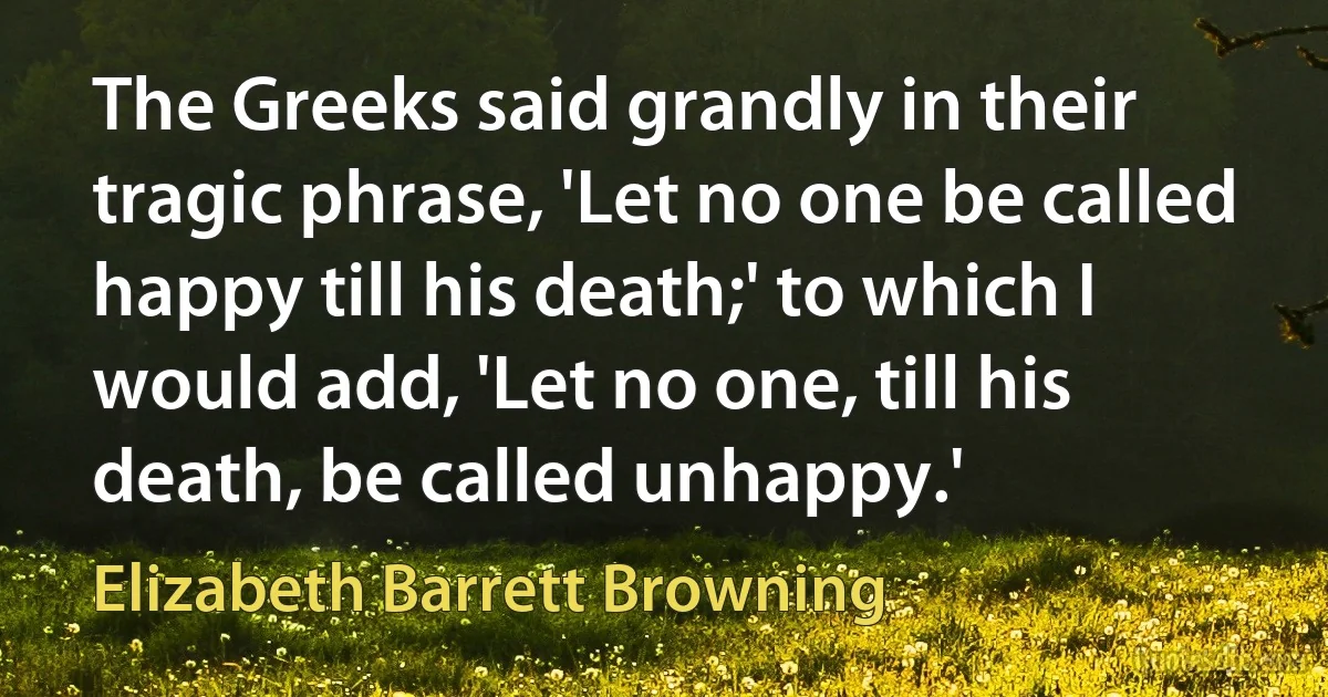 The Greeks said grandly in their tragic phrase, 'Let no one be called happy till his death;' to which I would add, 'Let no one, till his death, be called unhappy.' (Elizabeth Barrett Browning)