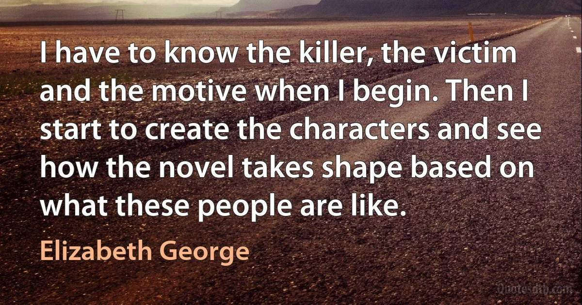 I have to know the killer, the victim and the motive when I begin. Then I start to create the characters and see how the novel takes shape based on what these people are like. (Elizabeth George)