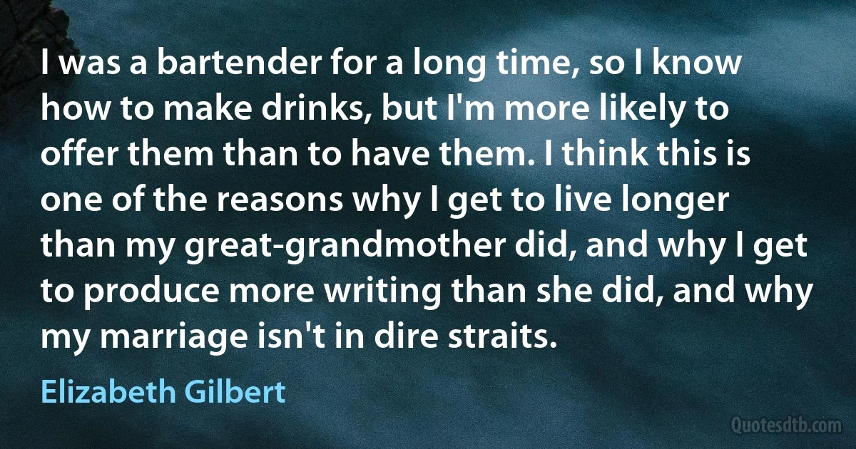 I was a bartender for a long time, so I know how to make drinks, but I'm more likely to offer them than to have them. I think this is one of the reasons why I get to live longer than my great-grandmother did, and why I get to produce more writing than she did, and why my marriage isn't in dire straits. (Elizabeth Gilbert)