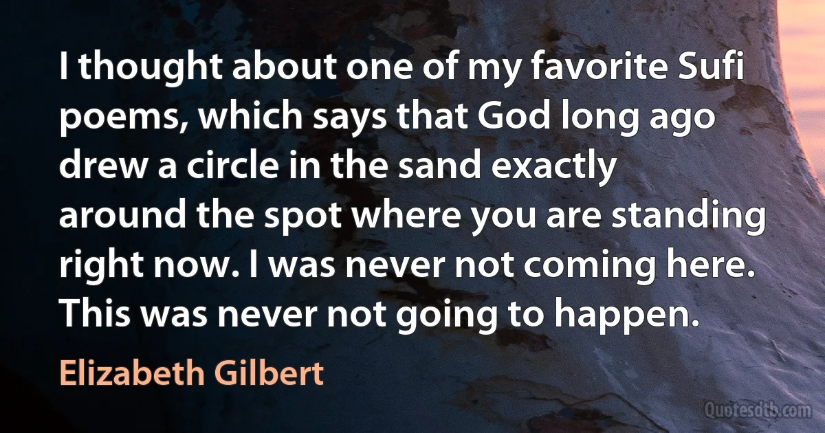 I thought about one of my favorite Sufi poems, which says that God long ago drew a circle in the sand exactly around the spot where you are standing right now. I was never not coming here. This was never not going to happen. (Elizabeth Gilbert)