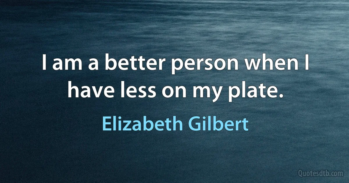 I am a better person when I have less on my plate. (Elizabeth Gilbert)