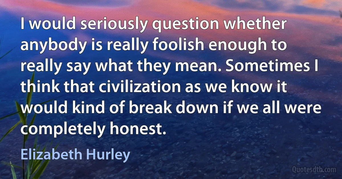 I would seriously question whether anybody is really foolish enough to really say what they mean. Sometimes I think that civilization as we know it would kind of break down if we all were completely honest. (Elizabeth Hurley)