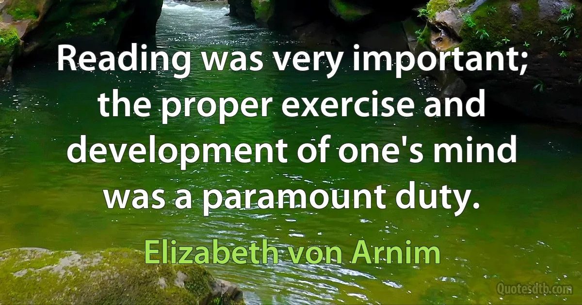 Reading was very important; the proper exercise and development of one's mind was a paramount duty. (Elizabeth von Arnim)