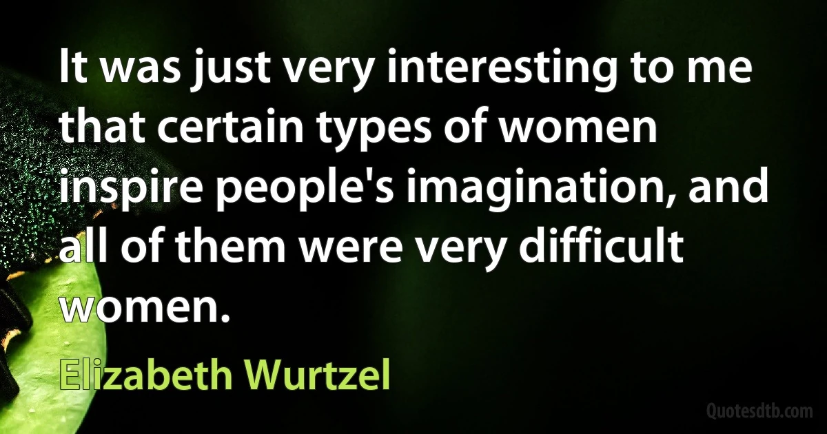 It was just very interesting to me that certain types of women inspire people's imagination, and all of them were very difficult women. (Elizabeth Wurtzel)