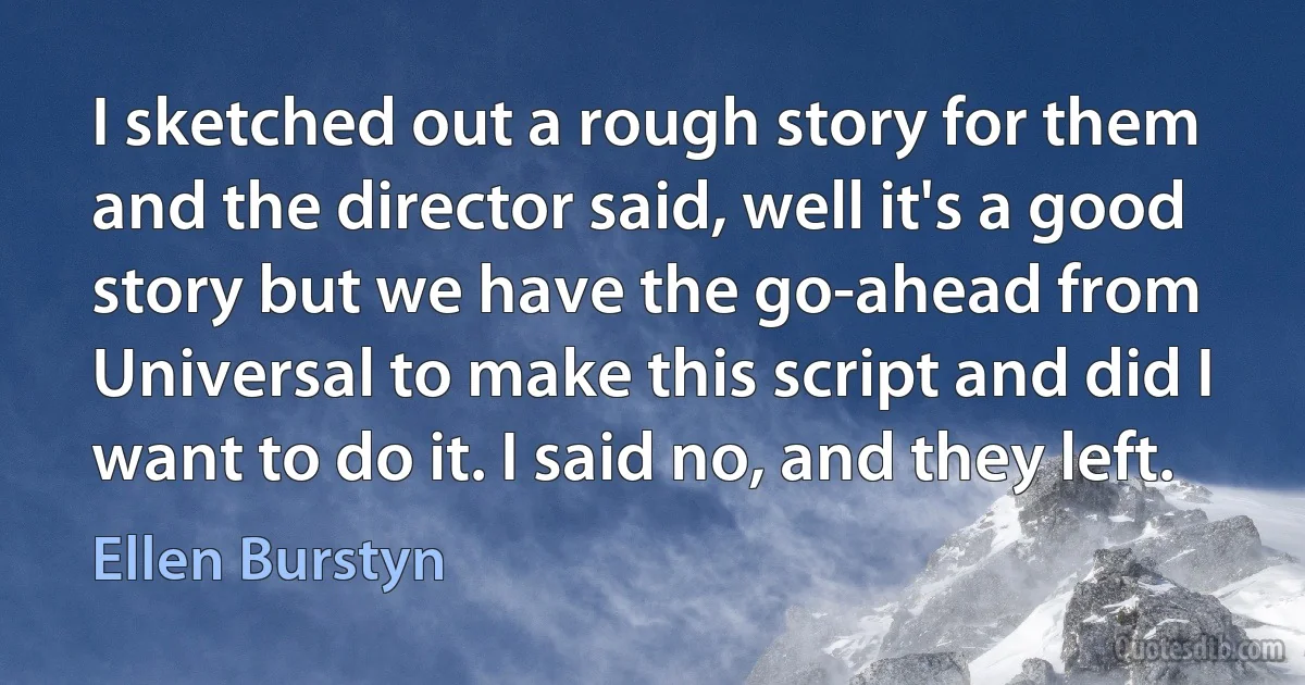 I sketched out a rough story for them and the director said, well it's a good story but we have the go-ahead from Universal to make this script and did I want to do it. I said no, and they left. (Ellen Burstyn)