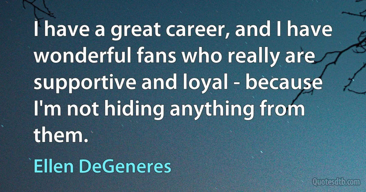 I have a great career, and I have wonderful fans who really are supportive and loyal - because I'm not hiding anything from them. (Ellen DeGeneres)