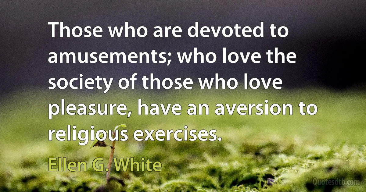 Those who are devoted to amusements; who love the society of those who love pleasure, have an aversion to religious exercises. (Ellen G. White)