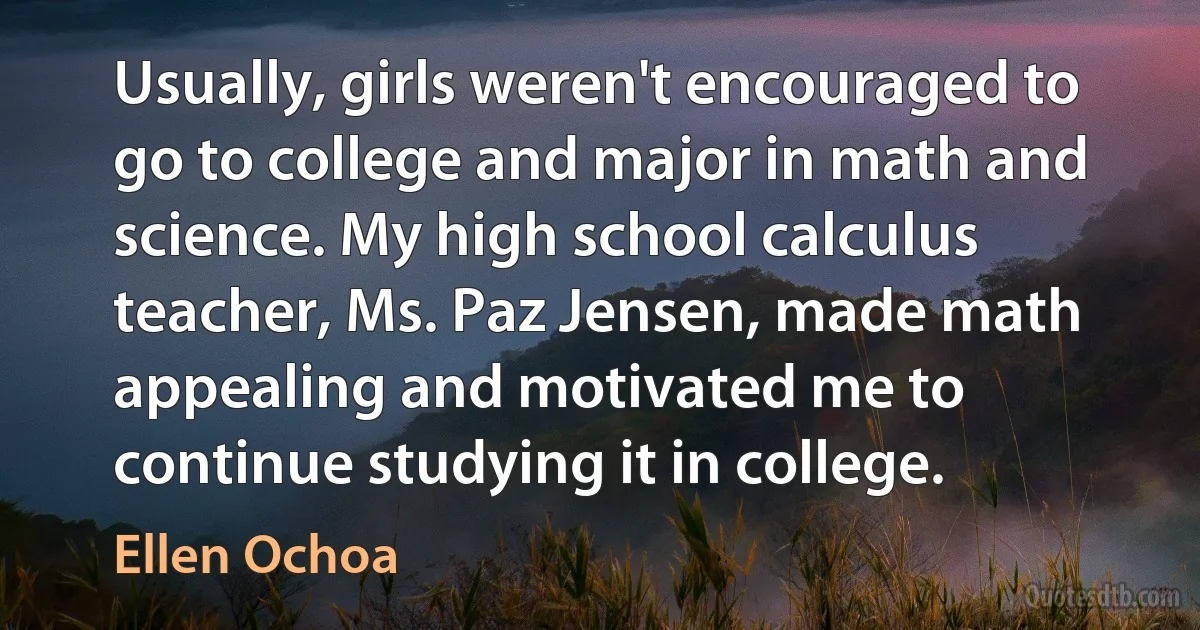 Usually, girls weren't encouraged to go to college and major in math and science. My high school calculus teacher, Ms. Paz Jensen, made math appealing and motivated me to continue studying it in college. (Ellen Ochoa)