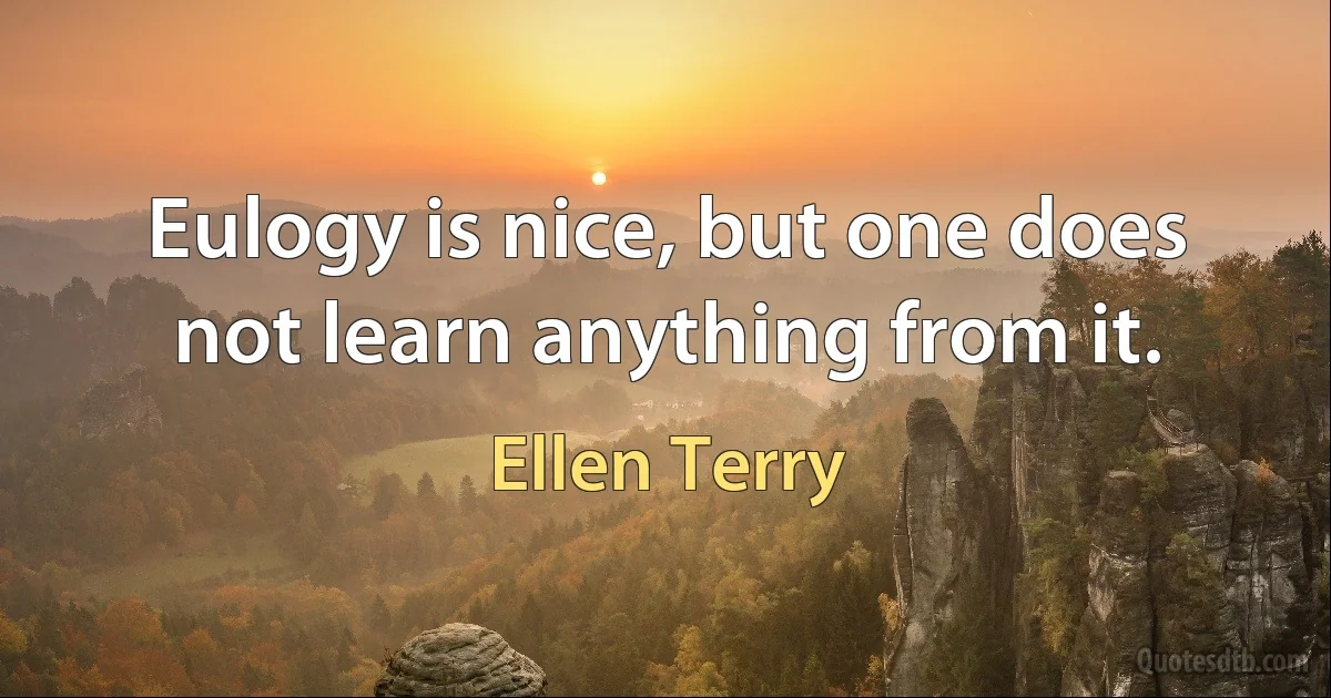 Eulogy is nice, but one does not learn anything from it. (Ellen Terry)