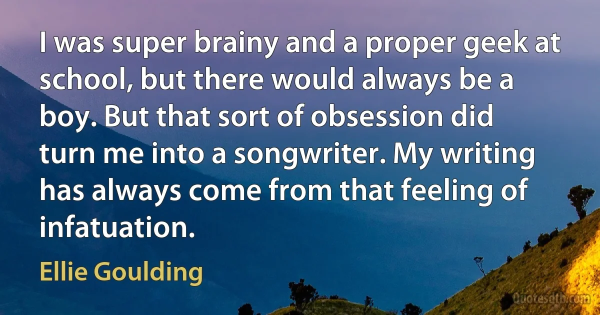 I was super brainy and a proper geek at school, but there would always be a boy. But that sort of obsession did turn me into a songwriter. My writing has always come from that feeling of infatuation. (Ellie Goulding)