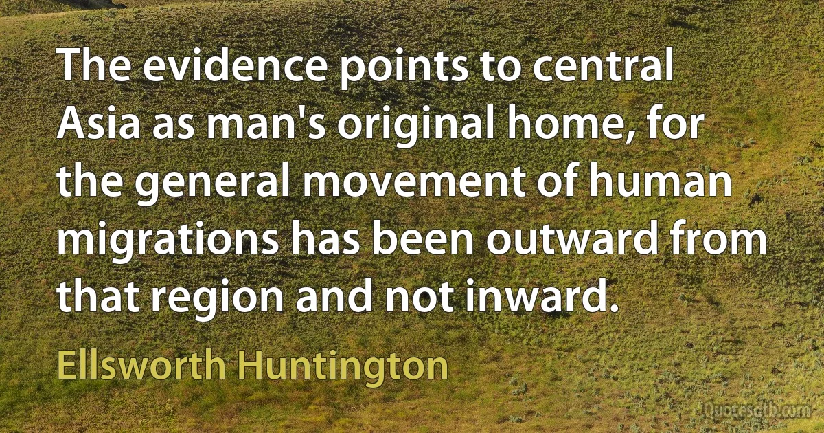 The evidence points to central Asia as man's original home, for the general movement of human migrations has been outward from that region and not inward. (Ellsworth Huntington)