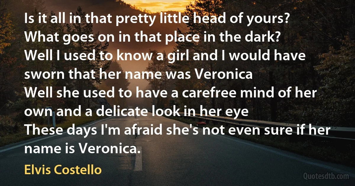 Is it all in that pretty little head of yours?
What goes on in that place in the dark?
Well I used to know a girl and I would have
sworn that her name was Veronica
Well she used to have a carefree mind of her
own and a delicate look in her eye
These days I'm afraid she's not even sure if her
name is Veronica. (Elvis Costello)