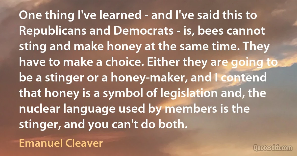 One thing I've learned - and I've said this to Republicans and Democrats - is, bees cannot sting and make honey at the same time. They have to make a choice. Either they are going to be a stinger or a honey-maker, and I contend that honey is a symbol of legislation and, the nuclear language used by members is the stinger, and you can't do both. (Emanuel Cleaver)