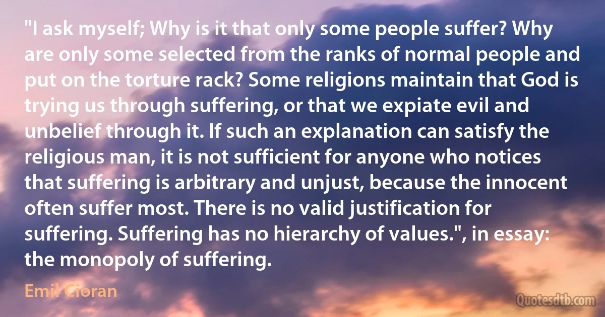 "I ask myself; Why is it that only some people suffer? Why are only some selected from the ranks of normal people and put on the torture rack? Some religions maintain that God is trying us through suffering, or that we expiate evil and unbelief through it. If such an explanation can satisfy the religious man, it is not sufficient for anyone who notices that suffering is arbitrary and unjust, because the innocent often suffer most. There is no valid justification for suffering. Suffering has no hierarchy of values.", in essay: the monopoly of suffering. (Emil Cioran)